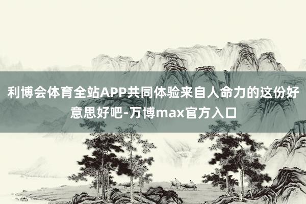 利博会体育全站APP共同体验来自人命力的这份好意思好吧-万博max官方入口