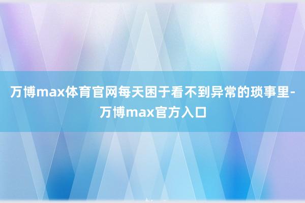 万博max体育官网每天困于看不到异常的琐事里-万博max官方入口