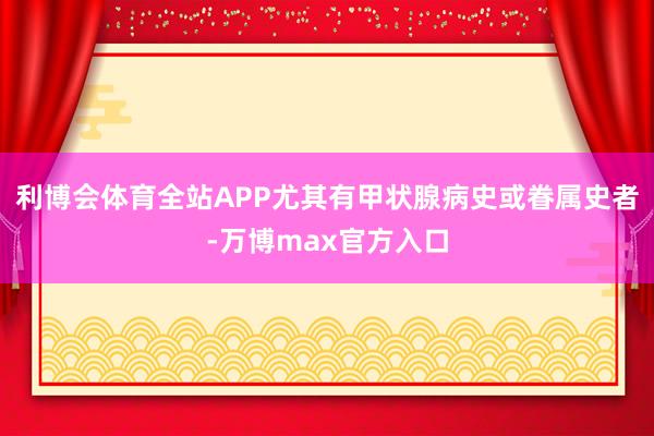 利博会体育全站APP尤其有甲状腺病史或眷属史者-万博max官方入口