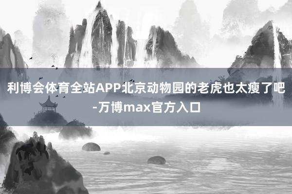 利博会体育全站APP北京动物园的老虎也太瘦了吧-万博max官方入口