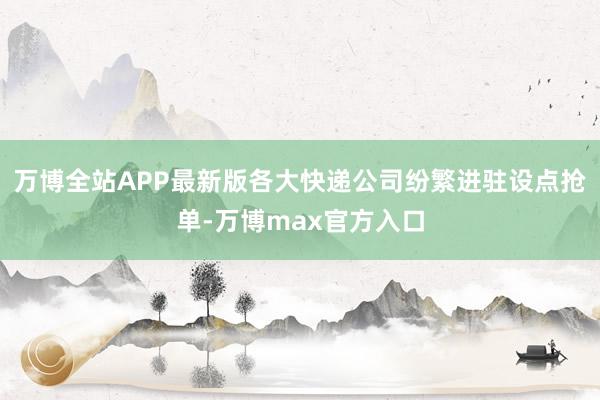 万博全站APP最新版各大快递公司纷繁进驻设点抢单-万博max官方入口