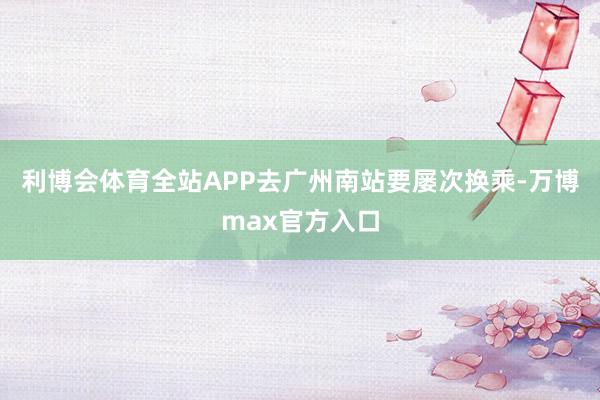利博会体育全站APP去广州南站要屡次换乘-万博max官方入口