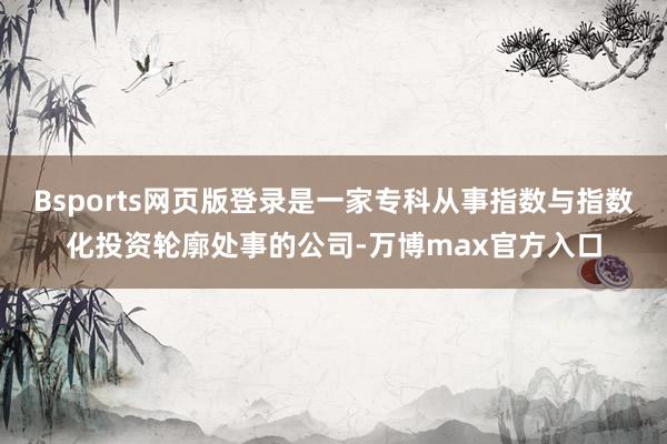 Bsports网页版登录是一家专科从事指数与指数化投资轮廓处事的公司-万博max官方入口