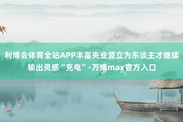 利博会体育全站APP丰富失业竖立为东谈主才继续输出灵感“充电”-万博max官方入口