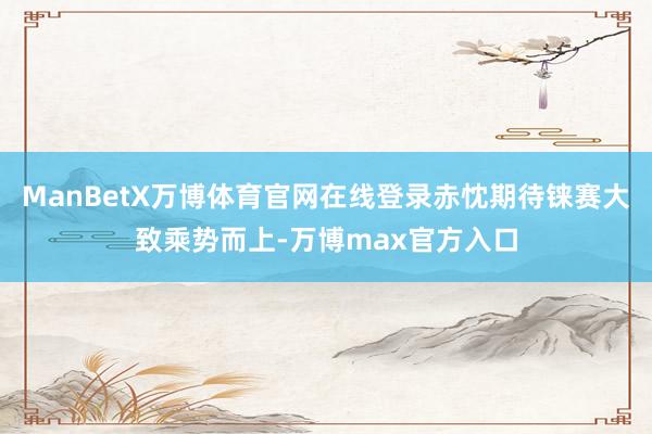 ManBetX万博体育官网在线登录赤忱期待铼赛大致乘势而上-万博max官方入口