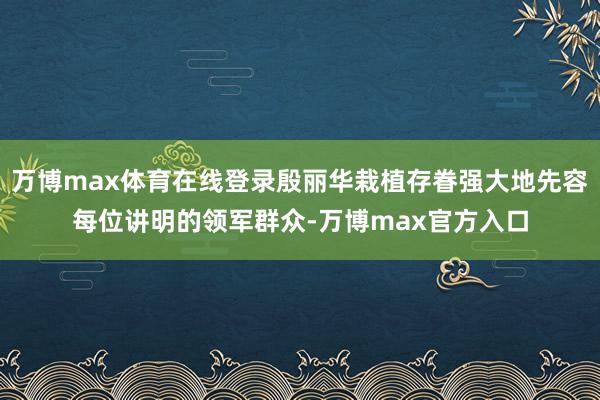 万博max体育在线登录殷丽华栽植存眷强大地先容每位讲明的领军群众-万博max官方入口