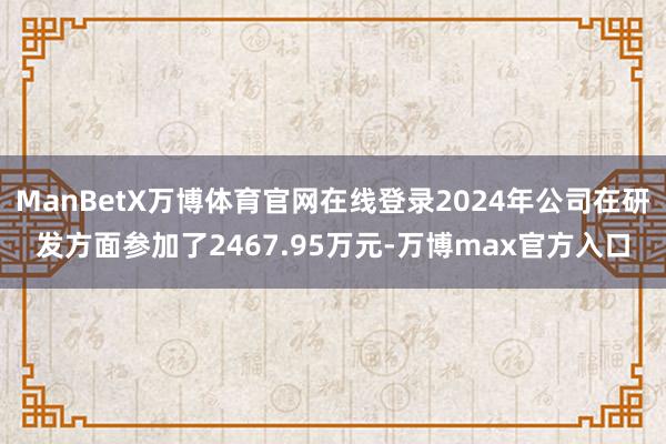 ManBetX万博体育官网在线登录2024年公司在研发方面参加了2467.95万元-万博max官方入口