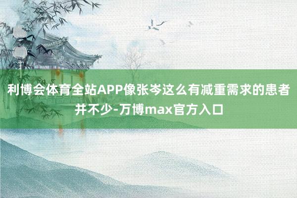 利博会体育全站APP像张岑这么有减重需求的患者并不少-万博max官方入口