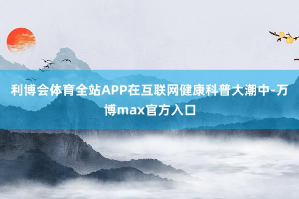 利博会体育全站APP在互联网健康科普大潮中-万博max官方入口