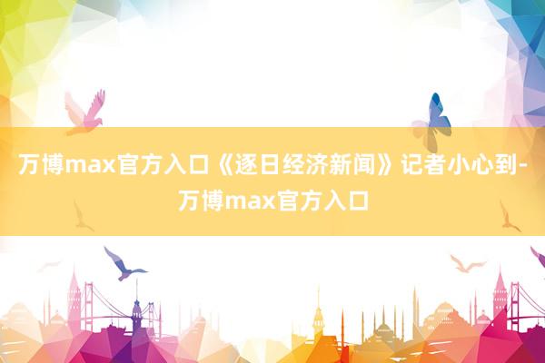 万博max官方入口《逐日经济新闻》记者小心到-万博max官方入口
