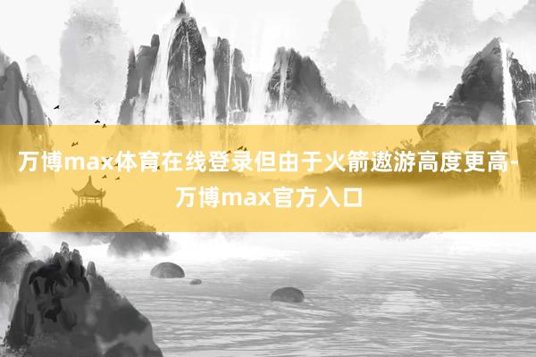 万博max体育在线登录但由于火箭遨游高度更高-万博max官方入口