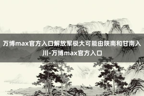 万博max官方入口解放军极大可能由陕南和甘南入川-万博max官方入口