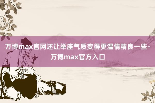 万博max官网还让举座气质变得更温情精良一些-万博max官方入口