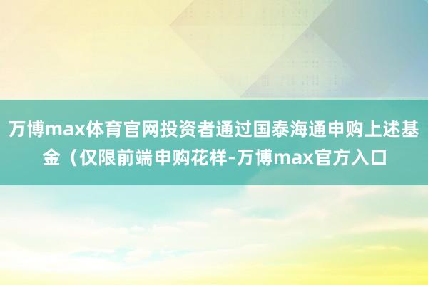 万博max体育官网投资者通过国泰海通申购上述基金（仅限前端申购花样-万博max官方入口