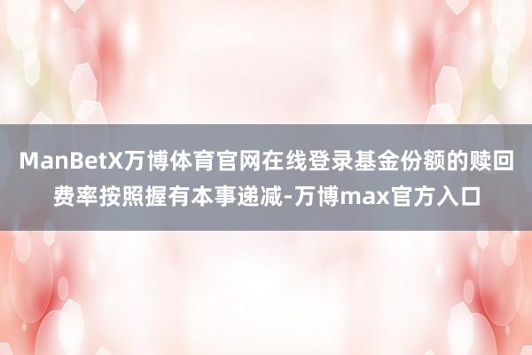 ManBetX万博体育官网在线登录基金份额的赎回费率按照握有本事递减-万博max官方入口