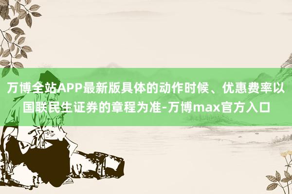 万博全站APP最新版具体的动作时候、优惠费率以国联民生证券的章程为准-万博max官方入口