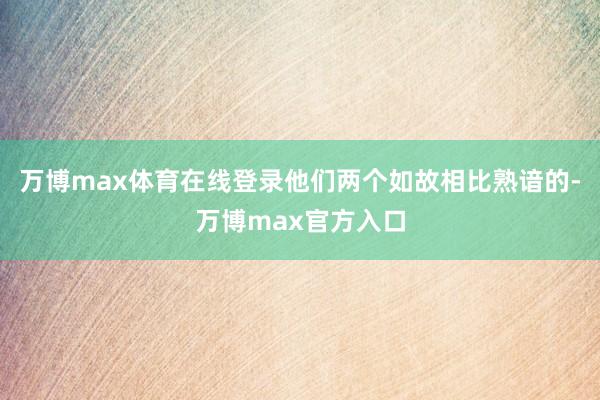 万博max体育在线登录他们两个如故相比熟谙的-万博max官方入口
