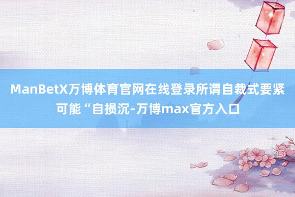 ManBetX万博体育官网在线登录所谓自裁式要紧可能“自损沉-万博max官方入口