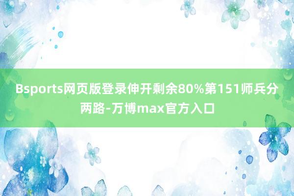 Bsports网页版登录伸开剩余80%第151师兵分两路-万博max官方入口
