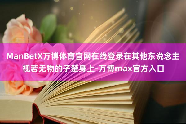 ManBetX万博体育官网在线登录在其他东说念主视若无物的子楚身上-万博max官方入口