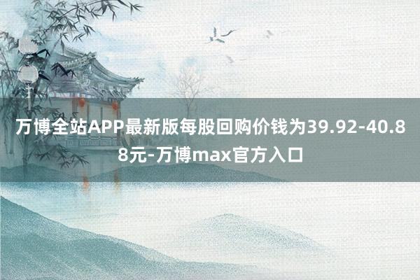 万博全站APP最新版每股回购价钱为39.92-40.88元-万博max官方入口