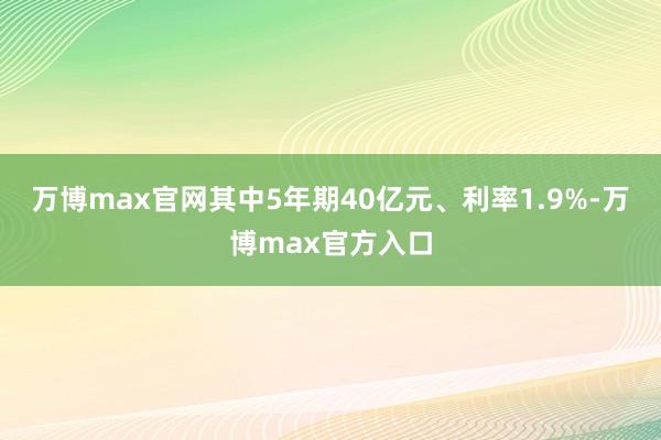 万博max官网其中5年期40亿元、利率1.9%-万博max官方入口