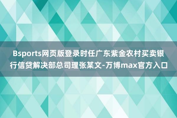 Bsports网页版登录　　时任广东紫金农村买卖银行信贷解决部总司理张某文-万博max官方入口