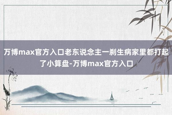 万博max官方入口老东说念主一刹生病家里都打起了小算盘-万博max官方入口