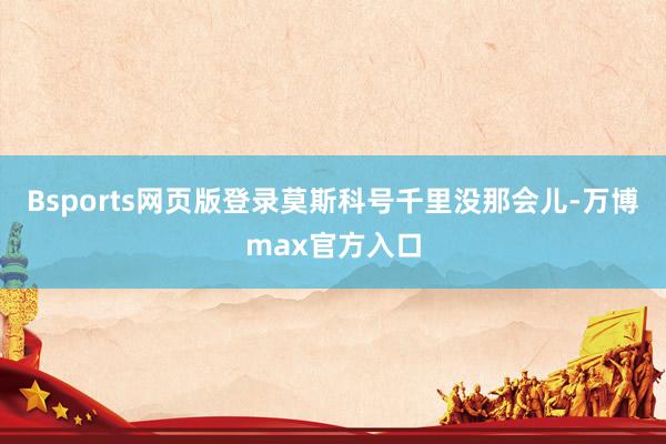 Bsports网页版登录莫斯科号千里没那会儿-万博max官方入口