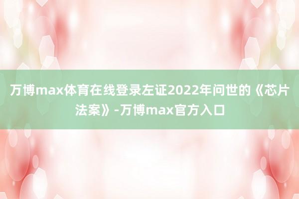 万博max体育在线登录左证2022年问世的《芯片法案》-万博max官方入口