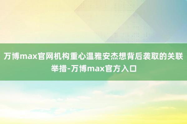 万博max官网机构重心温雅安杰想背后袭取的关联举措-万博max官方入口