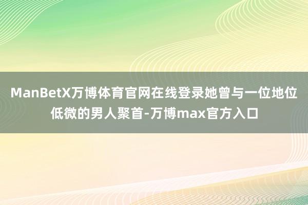 ManBetX万博体育官网在线登录她曾与一位地位低微的男人聚首-万博max官方入口