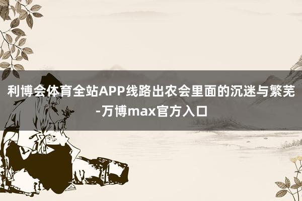 利博会体育全站APP线路出农会里面的沉迷与繁芜-万博max官方入口