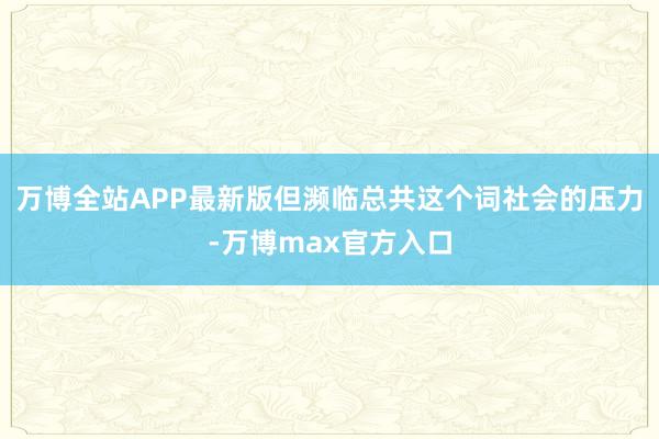 万博全站APP最新版但濒临总共这个词社会的压力-万博max官方入口