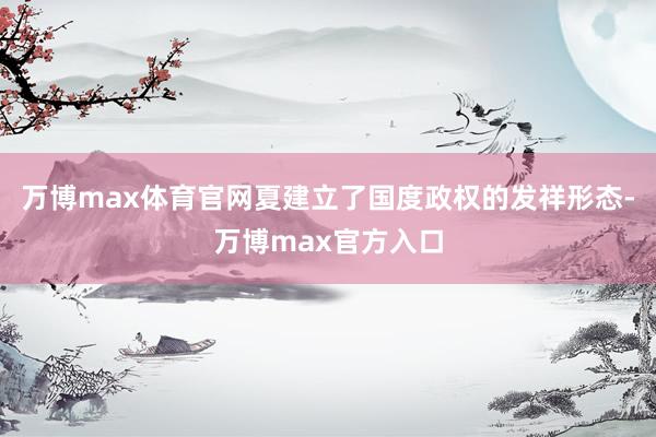 万博max体育官网夏建立了国度政权的发祥形态-万博max官方入口