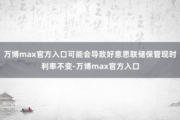 万博max官方入口可能会导致好意思联储保管现时利率不变-万博max官方入口