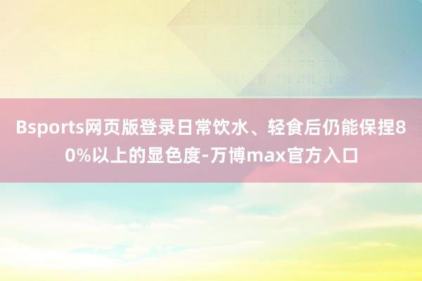 Bsports网页版登录日常饮水、轻食后仍能保捏80%以上的显色度-万博max官方入口
