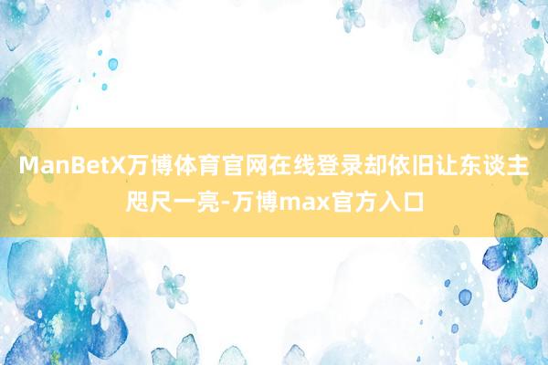 ManBetX万博体育官网在线登录却依旧让东谈主咫尺一亮-万博max官方入口