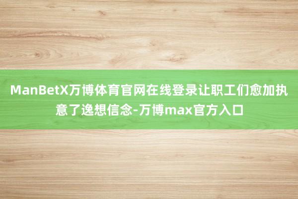 ManBetX万博体育官网在线登录让职工们愈加执意了逸想信念-万博max官方入口