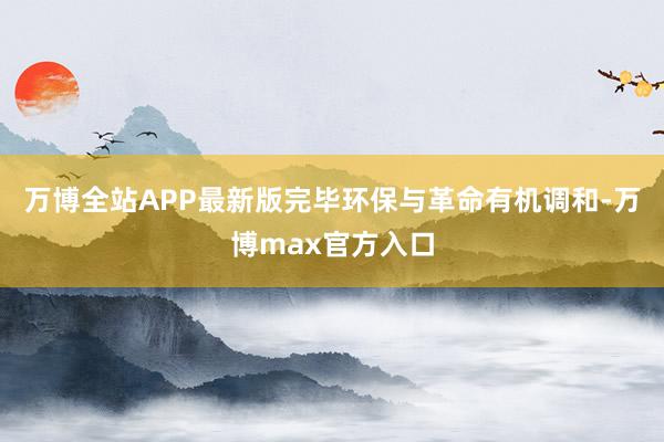 万博全站APP最新版完毕环保与革命有机调和-万博max官方入口