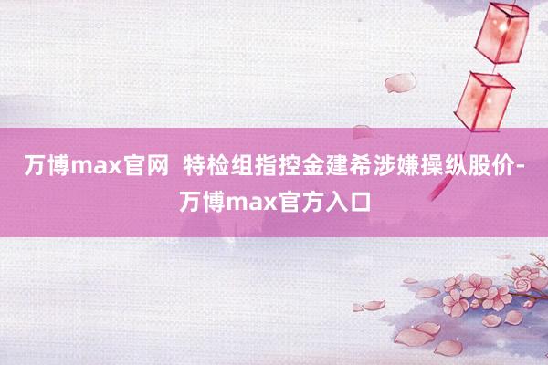 万博max官网  特检组指控金建希涉嫌操纵股价-万博max官方入口