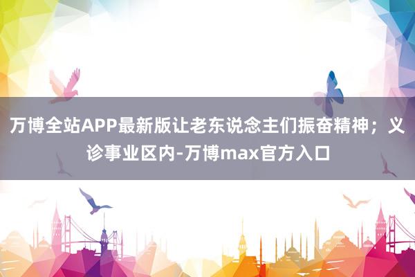 万博全站APP最新版让老东说念主们振奋精神;义诊事业区内-万博max官方入口