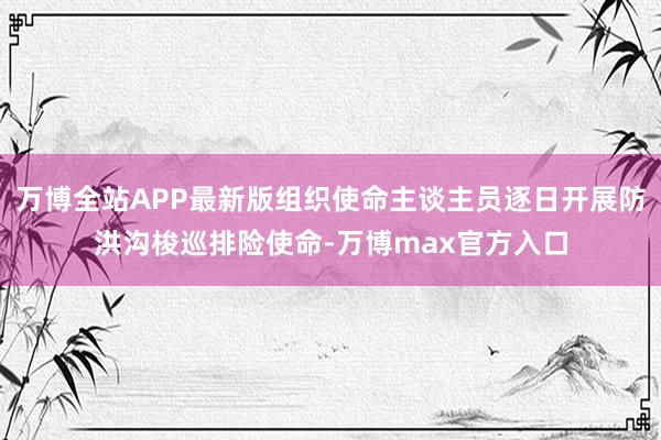 万博全站APP最新版组织使命主谈主员逐日开展防洪沟梭巡排险使命-万博max官方入口