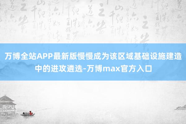 万博全站APP最新版慢慢成为该区域基础设施建造中的进攻遴选-万博max官方入口