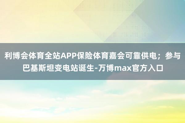 利博会体育全站APP保险体育嘉会可靠供电;参与巴基斯坦变电站诞生-万博max官方入口