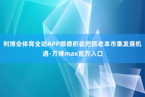 利博会体育全站APP顺德积极把抓老本市集发展机遇-万博max官方入口