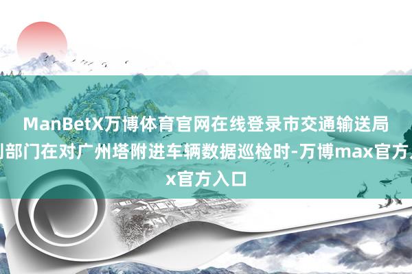 ManBetX万博体育官网在线登录市交通输送局法则部门在对广州塔附进车辆数据巡检时-万博max官方入口