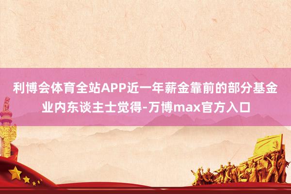 利博会体育全站APP  近一年薪金靠前的部分基金  业内东谈主士觉得-万博max官方入口