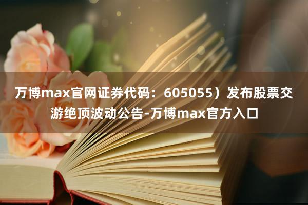 万博max官网证券代码:605055)发布股票交游绝顶波动公告-万博max官方入口