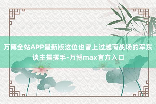 万博全站APP最新版这位也曾上过越南战场的军东谈主摆摆手-万博max官方入口